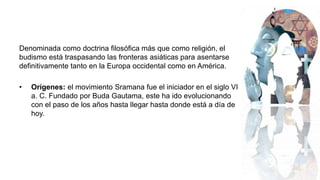 Denominada como doctrina filosófica más que como religión, el
budismo está traspasando las fronteras asiáticas para asentarse
definitivamente tanto en la Europa occidental como en América.
• Orígenes: el movimiento Sramana fue el iniciador en el siglo VI
a. C. Fundado por Buda Gautama, este ha ido evolucionando
con el paso de los años hasta llegar hasta donde está a día de
hoy.
 