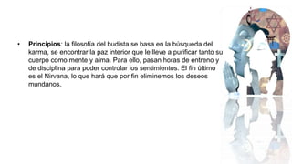 • Principios: la filosofía del budista se basa en la búsqueda del
karma, se encontrar la paz interior que le lleve a purificar tanto su
cuerpo como mente y alma. Para ello, pasan horas de entreno y
de disciplina para poder controlar los sentimientos. El fin último
es el Nirvana, lo que hará que por fin eliminemos los deseos
mundanos.
 
