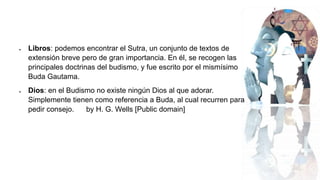  Libros: podemos encontrar el Sutra, un conjunto de textos de
extensión breve pero de gran importancia. En él, se recogen las
principales doctrinas del budismo, y fue escrito por el mismísimo
Buda Gautama.
 Dios: en el Budismo no existe ningún Dios al que adorar.
Simplemente tienen como referencia a Buda, al cual recurren para
pedir consejo. by H. G. Wells [Public domain]
 
