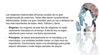 Las religiones tradicionales africanas constan de un gran
conglomerado de creencias. Todas ellas tienen características
diferenciadas. Existe una gran variedad, pero yo voy a destacar las
tres más importantes de todas: Akan, Odinani y Serer.
 Orígenes: los orígenes de este tipo de religiones no están
claramente marcados en el tiempo. A día de hoy se sigue
estudiando para marcar una fecha aproximada.
 Principios: se basan principalmente en la naturaleza y la
cosmología. Los símbolos también toman un claro tono de
importancia. Comúnmente rezan a la climatología para poder
adquirir alimentos o evitar largos periodos de sequía.
 