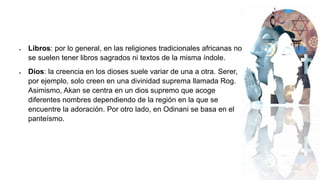  Libros: por lo general, en las religiones tradicionales africanas no
se suelen tener libros sagrados ni textos de la misma índole.
 Dios: la creencia en los dioses suele variar de una a otra. Serer,
por ejemplo, solo creen en una divinidad suprema llamada Rog.
Asimismo, Akan se centra en un dios supremo que acoge
diferentes nombres dependiendo de la región en la que se
encuentre la adoración. Por otro lado, en Odinani se basa en el
panteísmo.
 