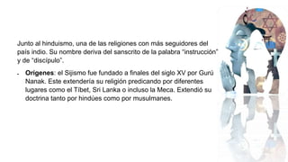 Junto al hinduismo, una de las religiones con más seguidores del
país indio. Su nombre deriva del sanscrito de la palabra “instrucción”
y de “discípulo”.
 Orígenes: el Sijismo fue fundado a finales del siglo XV por Gurú
Nanak. Este extendería su religión predicando por diferentes
lugares como el Tíbet, Sri Lanka o incluso la Meca. Extendió su
doctrina tanto por hindúes como por musulmanes.
 