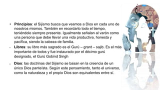 • Principios: el Sijismo busca que veamos a Dios en cada uno de
nosotros mismos. También en recordarlo todo el tiempo,
teniéndolo siempre presente. Igualmente señalan al varón como
una persona que debe llevar una vida productiva, honesta y
pacífica, siendo la cabeza de familia.
 Libros: su libro más sagrado es el Gurú – grant – sajib. Es el más
importante de todos y fue instaurado por el décimo gurú
designado, el Gurú Gobind Singh
 Dios: las doctrinas del Sijismo se basan en la creencia de un
único Dios panteísta. Según este pensamiento, tanto el universo,
como la naturaleza y el propio Dios son equivalentes entre sí.
 