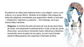 El judaísmo se utiliza para referirse tanto a una religión, como a una
cultura y a un grupo étnico. También es la religión más antigua de
todas las religiones monoteístas que aparecieron desde un principio
– cristianismo, islamismo y judaísmo –. Sin embargo, es la que
menos fieles mantiene.
 Orígenes: el nombre de judío proviene de una de las doce tribus
de Israel, concretamente la perteneciente a Judá, el hijo de Jacob.
Ahora bien, sus primeros momentos hacen referencia a Abraham,
reconocido como el padre de los judíos, el cual cruzó Canaán
desde la Mesopotamia tras responder el llamado de Dios.
 