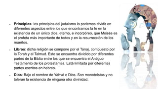  Principios: los principios del judaísmo lo podemos dividir en
diferentes aspectos entre los que encontramos la fe en la
existencia de un único dios, eterno, e incorpóreo, que Moisés es
el profeta más importante de todos y en la resurrección de los
muertos.
 Libros: dicha religión se compone por el Tanaj, compuesto por
la Torah y el Talmud. Este se encuentra dividido por diferentes
partes de la Biblia entre los que se encuentra el Antiguo
Testamento de los protestantes. Está limitada por diferentes
partes escritas en hebreo.
 Dios: Bajo el nombre de Yahvé o Dios. Son monoteístas y no
toleran la existencia de ninguna otra divinidad.
 