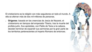 El cristianismo es la religión con más seguidores en todo el mundo. A
ella se aferran más de dos mil millones de personas.
 Orígenes: basada en las creencias de Jesús de Nazaret, el
cristianismo en tiempos del emperador Tiberio, tras la muerte del
profeta judío. Sus apóstoles, con Pablo de Tarso a la cabeza,
deciden terminar de expandir sus sermones por la gran parte de
los territorios pertenecientes al Imperio Romano de entonces.
 