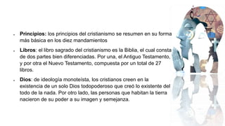  Principios: los principios del cristianismo se resumen en su forma
más básica en los diez mandamientos
 Libros: el libro sagrado del cristianismo es la Biblia, el cual consta
de dos partes bien diferenciadas. Por una, el Antiguo Testamento,
y por otra el Nuevo Testamento, compuesta por un total de 27
libros.
 Dios: de ideología monoteísta, los cristianos creen en la
existencia de un solo Dios todopoderoso que creó lo existente del
todo de la nada. Por otro lado, las personas que habitan la tierra
nacieron de su poder a su imagen y semejanza.
 