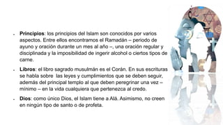  Principios: los principios del Islam son conocidos por varios
aspectos. Entre ellos encontramos el Ramadán – periodo de
ayuno y oración durante un mes al año –, una oración regular y
disciplinada y la imposibilidad de ingerir alcohol o ciertos tipos de
carne.
 Libros: el libro sagrado musulmán es el Corán. En sus escrituras
se habla sobre las leyes y cumplimientos que se deben seguir,
además del principal templo al que deben peregrinar una vez –
mínimo – en la vida cualquiera que pertenezca al credo.
 Dios: como único Dios, el Islam tiene a Alá. Asimismo, no creen
en ningún tipo de santo o de profeta.
 