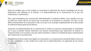 Entre las medidas que se han tomado se encuentran la aplicación de nuevas tecnologías, de las que
hablaremos más adelante en el artículo, o la industrialización de la construcción, en la que nos
centraremos a continuación.
Pero, ¿qué entendemos por construcción industrializada? La podemos definir como aquella en la que
un tanto por ciento alto de las tareas que se ejecutan en un proyecto se anticipan a la obra, lo que
difiere enormemente de la ejecución in situ en la que es en el propio emplazamiento de la obra donde
se realizan la mayor parte de las labores.
Asimismo, la industrialización de la construcción se realiza en entornos automatizados y controlados
por lo que es posible realizar elementos con mejores características que repercutirá en mejorar su
respuesta frente a las acciones a las que estará sometido, o reducir la cantidad de gases contaminantes
que se generan en su producción.
En definitiva, el futuro debe estar ligado a la innovación y a su aumento de la productividad en busca de
ser más competitivo, y esto vendrá de la mano de la industrialización y la aplicación de las nuevas
tecnologías.
 