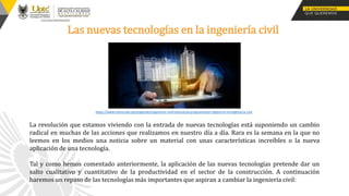 Las nuevas tecnologías en la ingeniería civil
La revolución que estamos viviendo con la entrada de nuevas tecnologías está suponiendo un cambio
radical en muchas de las acciones que realizamos en nuestro día a día. Rara es la semana en la que no
leemos en los medios una noticia sobre un material con unas características increíbles o la nueva
aplicación de una tecnología.
Tal y como hemos comentado anteriormente, la aplicación de las nuevas tecnologías pretende dar un
salto cualitativo y cuantitativo de la productividad en el sector de la construcción. A continuación
haremos un repaso de las tecnologías más importantes que aspiran a cambiar la ingeniería civil:
https://www.ulima.edu.pe/pregrado/ingenieria-civil/noticias/la-programacion-digital-en-la-ingenieria-civil
 