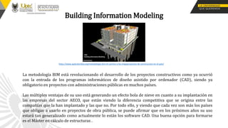 Building Information Modeling
La metodología BIM está revolucionando el desarrollo de los proyectos constructivos como ya ocurrió
con la entrada de los programas informáticos de diseño asistido por ordenador (CAD), siendo ya
obligatorio en proyectos con administraciones públicas en muchos países.
Las múltiples ventajas de su uso está generando un efecto bola de nieve en cuanto a su implantación en
las empresas del sector AECO, que están viendo la diferencia competitiva que se origina entre las
compañías que la han implantado y las que no. Por todo ello, y viendo que cada vez son más los países
que obligan a usarlo en proyectos de obra pública, se puede afirmar que en los próximos años su uso
estará tan generalizado como actualmente lo están los software CAD. Una buena opción para formarse
es el Máster en cálculo de estructuras .
https://www.apdcolombia.org/metodologia-bim-el-camino-a-los-megaproyectos-de-construccion-en-el-pais/
 
