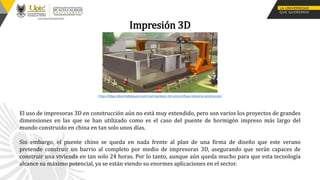 Impresión 3D
El uso de impresoras 3D en construcción aún no está muy extendido, pero son varios los proyectos de grandes
dimensiones en las que se han utilizado como es el caso del puente de hormigón impreso más largo del
mundo construido en china en tan solo unos días.
Sin embargo, el puente chino se queda en nada frente al plan de una firma de diseño que este verano
pretende construir un barrio al completo por medio de impresoras 3D, asegurando que serán capaces de
construir una vivienda en tan solo 24 horas. Por lo tanto, aunque aún queda mucho para que esta tecnología
alcance su máximo potencial, ya se están viendo su enormes aplicaciones en el sector.
https://blog.industrialbloquera.com.mx/impresion-3d-como-influye-industria-construccion
 