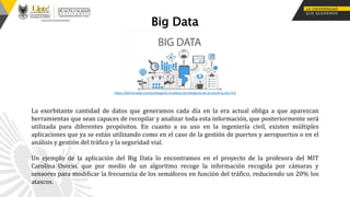 Big Data
La exorbitante cantidad de datos que generamos cada día en la era actual obliga a que aparezcan
herramientas que sean capaces de recopilar y analizar toda esta información, que posteriormente será
utilizada para diferentes propósitos. En cuanto a su uso en la ingeniería civil, existen múltiples
aplicaciones que ya se están utilizando como en el caso de la gestión de puertos y aeropuertos o en el
análisis y gestión del tráfico y la seguridad vial.
Un ejemplo de la aplicación del Big Data lo encontramos en el proyecto de la profesora del MIT
Carolina Osorio, que por medio de un algoritmo recoge la información recogida por cámaras y
sensores para modificar la frecuencia de los semáforos en función del tráfico, reduciendo un 20% los
atascos.
https://konstruedu.com/es/blog/los-4-pilares-tecnologicos-de-la-construccion-4-0
 