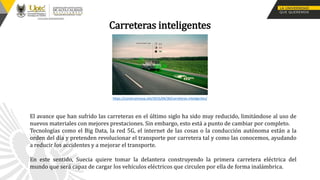 Carreteras inteligentes
El avance que han sufrido las carreteras en el último siglo ha sido muy reducido, limitándose al uso de
nuevos materiales con mejores prestaciones. Sin embargo, esto está a punto de cambiar por completo.
Tecnologías como el Big Data, la red 5G, el internet de las cosas o la conducción autónoma están a la
orden del día y pretenden revolucionar el transporte por carretera tal y como las conocemos, ayudando
a reducir los accidentes y a mejorar el transporte.
En este sentido, Suecia quiere tomar la delantera construyendo la primera carretera eléctrica del
mundo que será capaz de cargar los vehículos eléctricos que circulen por ella de forma inalámbrica.
https://construinnova.net/2015/04/30/carreteras-inteligentes/
 