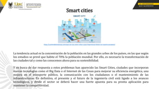 Smart cities
La tendencia actual es la concentración de la población en las grandes urbes de los países, en las que según
los estudios se prevé que habite el 70% la población mundial. Por ello, es necesario la transformación de
las ciudades tal y como las conocemos ahora para su sostenibilidad.
Y en busca de dar respuesta a estos problemas han aparecido las Smart Cities, ciudades que incorporan
nuevas tecnologías como el Big Data o el Internet de las Cosas para mejorar su eficiencia energética, una
mejora en el transporte público, la comunicación con los ciudadanos o el mantenimiento de las
infraestructuras. En definitiva, el presente y el futuro de la ingeniería civil está ligado a los avances
tecnológicos, y desde el sector se deberá hacer una fuerte apuesta para su pronta aplicación para
mantener la competitividad.
https://canteradeempresas.com/que-son-las-smart-cities-y-que-importancia-tienen-en-nuestro-proyecto/
 