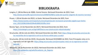 BIBLIOGRAFIA
Longina, C. (08 de Marzo de 2008). Control Sonoro. Retrieved Diciembre de 2022, from
http://www.zemos98.org/controlsonoro/2008/03/08/la-caida-del-puente-colgante-de-tacoma-narrows/
Picazo, I. (28 de Octubre de 2022). La Sexta. Retrieved Diciembre de 2022, from
https://www.lasexta.com/viajestic/curioso/espectacular-recreacion-piramides-egipto-que-hecho-
viral_20221028635bbcb59fe4b30001433f6c.html
Revista Tigris. (13 de Noviembre de 2017). Retrieved Diciembre de 2022, from
https://revistatigris.com.ar/tigrisWP/hacia-una-construccion-industrializada/
Structuralia. (28 de Julio de 2015). Retrieved Diciembre de 2022, from https://blog.structuralia.com/una-de-
las-maravillas-de-la-ingenieria-civil-la-via-ferrea-white-pass-y-yukon
Structuralia. (03 de JULIO de 2019). Structuralia. Retrieved DICIEMBRE de 2022, from Principales retos en la
ingeniería civil del siglo XXI: https://blog.structuralia.com/principales-retos-en-la-ingenieria-civil-del-
siglo-xxi
Wikipedia. (30 de Noviembre de 2022). Retrieved Diciembre de 2022, from
https://es.wikipedia.org/wiki/Acueducto_de_Segovia
 