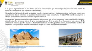 Y es que la ingeniería civil es una de las ramas de conocimiento que más campos de actuación tiene dentro de
todas las competencias que engloban a la ingeniería.
Sin embargo, la ingeniería civil ha sufrido grandes transformaciones hasta convertirse en lo que conocemos
actualmente. En un principio no existía el término como tal, y no es hasta el siglo XVIII cuando se empieza a
utilizar para diferenciar su uso civil de la ingeniería militar.
Durante este periodo son muchas las grandes infraestructuras que se han construido, como las pirámides egipcias,
consideradas las primeras obras de gran envergadura que llevó a cabo el ser humano, o los avances de la
civilización romana, que fue capaz de desarrollar calzadas, puentes, puertos, presas, alcantarillados u obras de
ingeniería civil que llegan tan bien conservadas al Siglo XXI como el Acueducto de Segovia.
https://es.wikipedia.org/wiki/Acueducto_de_Segovia
https://www.lasexta.com/viajestic/curioso/espectacular-recreacion-piramides-egipto-que-hecho-
viral_20221028635bbcb59fe4b30001433f6c.html
 