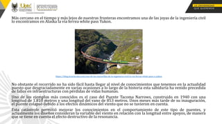 Más cercano en el tiempo y más lejos de nuestras fronteras encontramos una de las joyas de la ingeniería civil
lo encontramos en Alaska la vía ferrea white pass Yukon.
No obstante el recorrido no ha sido fácil hasta llegar al nivel de conocimientos que tenemos en la actualidad
puesto que desgraciadamente en varias ocasiones a lo largo de la historia esta sabiduría ha venido precedida
de fallos en infraestructuras con pérdidas de vidas humanas.
Uno de los ejemplos más conocidos es el caso del Puente Tacoma Narrows, construido en 1940 con una
longitud de 1.810 metros y una longitud del vano de 853 metros. Unos meses más tarde de su inauguración,
el puente colapsó debido a los efectos dinámicos del viento que no se tuvieron en cuenta.
Esta catástrofe permitió mejorar los conocimientos en el comportamiento de este tipo de puentes, y
actualmente los diseños consideran la variable del viento en relación con la longitud entre apoyos, de manera
que se tiene en cuenta el efecto destructivo de la resonancia.
https://blog.structuralia.com/una-de-las-maravillas-de-la-ingenieria-civil-la-via-ferrea-white-pass-y-yukon
 