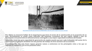 Por último es necesario hablar de la importancia que tiene el sector de la construcción en la economía de un
país. Normalmente es usado como indicador del bienestar económico de una región, debido a que un
incremento en la inversión en infraestructuras está ligado a una mayor capacidad económica del Estado.
Asimismo, tiene una gran capacidad de generación de empleo puesto que por cada trabajador del sector de la
construcción se generan alrededor de seis puestos de trabajo en otros sectores de la economía.
A continuación, tras este breve repaso general, vamos a centrarnos en los principales retos a los que se
enfrenta la ingeniería civil en los próximos años:
http://www.zemos98.org/controlsonoro/2008/03/08/la-caida-del-puente-colgante-de-tacoma-narrows/
 
