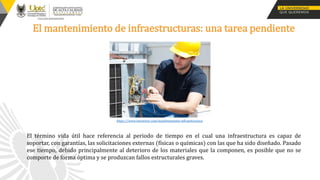 El mantenimiento de infraestructuras: una tarea pendiente
El término vida útil hace referencia al periodo de tiempo en el cual una infraestructura es capaz de
soportar, con garantías, las solicitaciones externas (físicas o químicas) con las que ha sido diseñado. Pasado
ese tiempo, debido principalmente al deterioro de los materiales que la componen, es posible que no se
comporte de forma óptima y se produzcan fallos estructurales graves.
https://www.innvector.com/mantenimiento-infraestructura
 