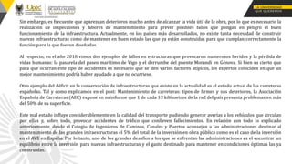 Sin embargo, es frecuente que aparezcan deterioros mucho antes de alcanzar la vida útil de la obra, por lo que es necesario la
realización de inspecciones y labores de mantenimiento para prever posibles fallos que pongan en peligro el buen
funcionamiento de la infraestructura. Actualmente, en los países más desarrollados, no existe tanta necesidad de construir
nuevas infraestructuras como de mantener en buen estado las que ya están construidas para que cumplan correctamente la
función para la que fueron diseñadas.
Al respecto, en el año 2018 vimos dos ejemplos de fallos en estructuras que provocaron numerosos heridos y la pérdida de
vidas humanas: la pasarela del paseo marítimo de Vigo y el derrumbe del puente Morandi en Génova. Si bien es cierto que
para que ocurran este tipo de accidentes es necesario que se den varios factores atípicos, los expertos coinciden en que un
mejor mantenimiento podría haber ayudado a que no ocurriese.
Otro ejemplo del déficit en la conservación de infraestructuras que existe en la actualidad es el estado actual de las carreteras
españolas. Tal y como explicamos en el post: Mantenimiento de carreteras: tipos de firmes y sus deterioros, la Asociación
Española de Carreteras (AEC) expone en su informe que 1 de cada 13 kilómetros de la red del país presenta problemas en más
del 50% de su superficie.
Este mal estado influye considerablemente en la calidad del transporte pudiendo generar averías a los vehículos que circulan
por ellas y, sobre todo, provocar accidentes de tráfico que conlleven fallecimientos. En relación con todo lo explicado
anteriormente, desde el Colegio de Ingenieros de Caminos, Canales y Puertos aconsejan a las administraciones destinar al
mantenimiento de las grandes infraestructuras el 5% del total de la inversión en obra pública como es el caso de la inversión
en el AVE en España. Por lo tanto, uno de los grandes desafíos a los que se enfrentan las administraciones es el encontrar un
equilibrio entre la inversión para nuevas infraestructuras y el gasto destinado para mantener en condiciones óptimas las ya
construidas.
 