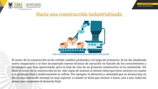 Hacia una construcción industrializada
https://revistatigris.com.ar/tigrisWP/hacia-una-construccion-industrializada/
El sector de la construcción no ha sufrido cambios profundos a lo largo de la historia. Se ha ido añadiendo
nueva maquinaria o se han incorporado nuevas técnicas de ejecución en función de los conocimientos y
tecnologías que iban apareciendo, pero la hoja de ruta de un proyecto constructivo se ha mantenido. Sin
duda el sector de la construcción no ha sido capaz de avanzar al mismo ritmo que otros sectores en cuanto
a la productividad y modernización se refiere. Por ejemplo, la eficiencia y velocidad que se alcanza hoy en
día en una cadena de montaje es muy superior a cuándo se tenía que montar a mano, una a una, todas las
piezas que componen el elemento final.
 
