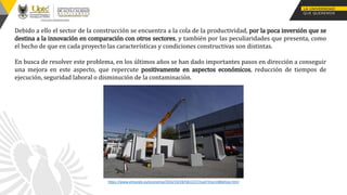 Debido a ello el sector de la construcción se encuentra a la cola de la productividad, por la poca inversión que se
destina a la innovación en comparación con otros sectores, y también por las peculiaridades que presenta, como
el hecho de que en cada proyecto las características y condiciones constructivas son distintas.
En busca de resolver este problema, en los últimos años se han dado importantes pasos en dirección a conseguir
una mejora en este aspecto, que repercute positivamente en aspectos económicos, reducción de tiempos de
ejecución, seguridad laboral o disminución de la contaminación.
https://www.elmundo.es/economia/2016/10/28/58122372ca4741ec168b45ee.html
 