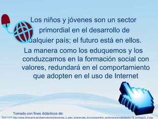 Los niños y jóvenes son un sector
primordial en el desarrollo de
cualquier país; el futuro está en ellos.
La manera como los eduquemos y los
conduzcamos en la formación social con
valores, redundará en el comportamiento
que adopten en el uso de Internet
Tomado con fines didácticos de:
http://www.cfnavarra.es/observatoriosi/acciones_ii_plan_si/acercate_tic/cursosonline_archivos/acercatealastic/18_protege/2_2.asp
 