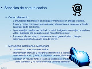 • Servicios de comunicación
– Correo electrónico
– Comunicarse fácilmente y en cualquier momento con amigos y familia.
– Enviar y recibir correspondencia rápida y eficazmente a cualquier y desde
cualquier parte del mundo.
– Los mensajes pueden ser de texto o incluir imágenes, mensajes de audio o
video, cualquier tipo de archivo que necesitemos enviar.
– Pueden enviar un mismo mensaje a mucha gente al mismo tiempo
solamente añadiéndolos a la lista de correo.
– Mensajería instantánea. Messenger
– Hablan con otras personas online.
– Intercambian archivos y fotografías fácilmente, e incluso
mensajes de audio y video si disponen de una Webcam.
– Trabajan en red. los niños y jóvenes utilizan este medio
para comentar y no hacer solos los deberes escolares.
 