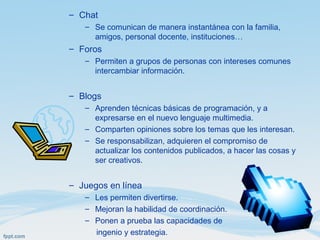 – Chat
– Se comunican de manera instantánea con la familia,
amigos, personal docente, instituciones…
– Foros
– Permiten a grupos de personas con intereses comunes
intercambiar información.
– Blogs
– Aprenden técnicas básicas de programación, y a
expresarse en el nuevo lenguaje multimedia.
– Comparten opiniones sobre los temas que les interesan.
– Se responsabilizan, adquieren el compromiso de
actualizar los contenidos publicados, a hacer las cosas y
ser creativos.
– Juegos en línea
– Les permiten divertirse.
– Mejoran la habilidad de coordinación.
– Ponen a prueba las capacidades de
ingenio y estrategia.
 