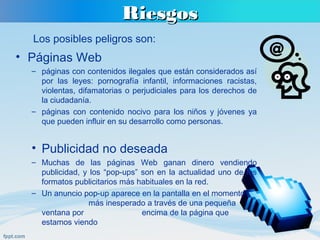 RiesgosRiesgos
• Páginas Web
– páginas con contenidos ilegales que están considerados así
por las leyes: pornografía infantil, informaciones racistas,
violentas, difamatorias o perjudiciales para los derechos de
la ciudadanía.
– páginas con contenido nocivo para los niños y jóvenes ya
que pueden influir en su desarrollo como personas.
• Publicidad no deseada
– Muchas de las páginas Web ganan dinero vendiendo
publicidad, y los “pop-ups” son en la actualidad uno de los
formatos publicitarios más habituales en la red.
– Un anuncio pop-up aparece en la pantalla en el momento
más inesperado a través de una pequeña
ventana por encima de la página que
estamos viendo
Los posibles peligros son:
 
