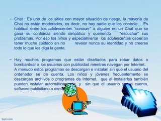 – Chat : Es uno de los sitios con mayor situación de riesgo, la mayoría de
Chat no están moderados, es decir, no hay nadie que los controle. Es
habitual entre los adolescentes “conocer” a alguien en un Chat que se
gana su confianza siendo simpático y queriendo "escuchar" sus
problemas. Por eso los niños y especialmente los adolescentes deberían
tener mucho cuidado en no revelar nunca su identidad y no creerse
todo lo que les diga la gente.
– Hay muchos programas que están diseñados para robar datos o
bombardear a los usuarios con publicidad mientras navegan por Internet.
A menudo estos programas se descargan e instalan sin que el usuario del
ordenador se de cuenta. Los niños y jóvenes frecuentemente se
descargan archivos o programas de Internet, que al instalarlos también
pueden instalar automáticamente, y sin que el usuario se de cuenta,
software publicitario o espía.
 