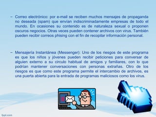 – Correo electrónico: por e-mail se reciben muchos mensajes de propaganda
no deseada (spam) que envían indiscriminadamente empresas de todo el
mundo. En ocasiones su contenido es de naturaleza sexual o proponen
oscuros negocios. Otras veces pueden contener archivos con virus. También
pueden recibir correos phising con el fin de recopilar información personal.
– Mensajería Instantánea (Messenger): Uno de los riesgos de este programa
es que los niños y jóvenes pueden recibir peticiones para conversar de
alguien externo a su circulo habitual de amigos y familiares, con lo que
podrían mantener conversaciones con personas extrañas. Otro de los
riesgos es que como este programa permite el intercambio de archivos, es
una puerta abierta para la entrada de programas maliciosos como los virus.
 