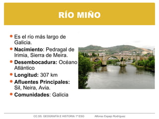 RÍO MIÑO
Es el río más largo de
Galicia.
Nacimiento: Pedragal de
Irimia, Sierra de Meira.
Desembocadura: Océano
Atlántico
Longitud: 307 km
Afluentes Principales:
Sil, Neira, Avia.
Comunidades: Galicia
CC.SS. GEOGRAFÍA E HISTORIA 1º ESO Alfonso Espejo Rodríguez
 