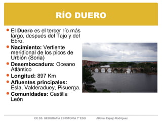 RÍO DUERO
El Duero es el tercer río más
largo, después del Tajo y del
Ebro.
Nacimiento: Vertiente
meridional de los picos de
Urbión (Soria)
Desembocadura: Oceano
Atlántico
Longitud: 897 Km
Afluentes principales:
Esla, Valderaduey, Pisuerga.
Comunidades: Castilla
León
CC.SS. GEOGRAFÍA E HISTORIA 1º ESO Alfonso Espejo Rodríguez
 