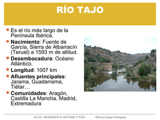 RÍO TAJO
Es el río más largo de la
Península Ibérica.
Nacimiento: Fuente de
García, Sierra de Albarracín
(Teruel) a 1593 m de altitud.
Desembocadura: Océano
Atlántico.
Longitud: 1007 km
Afluentes principales:
Jarama, Guadarrama,
Tiétar…
Comunidades: Aragón,
Castilla La Mancha, Madrid,
Extremadura
CC.SS. GEOGRAFÍA E HISTORIA 1º ESO Alfonso Espejo Rodríguez
 