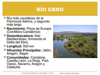 RÍO EBRO
Río más caudaloso de la
Península Ibérica, y segundo
más largo.
Nacimiento: Picos de Europa
(Cordillera Cantábrica)
Desembocadura: Mar
Mediterráneo, formando el
Delta del Ebro.
Longitud: 930 km
Afluentes Principales: Jalón,
Aragón, Segre
Comunidades: Cantabria,
Castilla León, La Rioja, País
Vasco, Navarra, Aragón y
Cataluña
CC.SS. GEOGRAFÍA E HISTORIA 1º ESO Alfonso Espejo Rodríguez
 