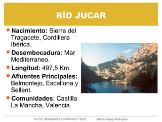 RÍO JUCAR
Nacimiento: Sierra del
Tragacete, Cordillera
Ibérica.
Desembocadura: Mar
Mediterraneo.
Longitud: 497,5 Km.
Afluentes Principales:
Belmontejo, Escallona y
Sellent.
Comunidades: Castilla
La Mancha, Valencia
CC.SS. GEOGRAFÍA E HISTORIA 1º ESO Alfonso Espejo Rodríguez
 