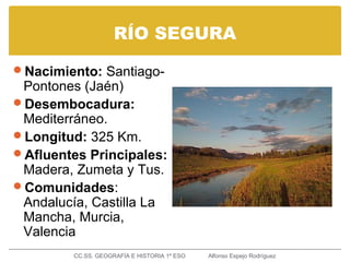 RÍO SEGURA
Nacimiento: Santiago-
Pontones (Jaén)
Desembocadura:
Mediterráneo.
Longitud: 325 Km.
Afluentes Principales:
Madera, Zumeta y Tus.
Comunidades:
Andalucía, Castilla La
Mancha, Murcia,
Valencia
CC.SS. GEOGRAFÍA E HISTORIA 1º ESO Alfonso Espejo Rodríguez
 