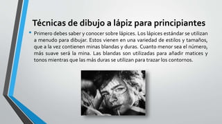 Técnicas de dibujo a lápiz para principiantes
• Primero debes saber y conocer sobre lápices. Los lápices estándar se utilizan
a menudo para dibujar. Estos vienen en una variedad de estilos y tamaños,
que a la vez contienen minas blandas y duras. Cuanto menor sea el número,
más suave será la mina. Las blandas son utilizadas para añadir matices y
tonos mientras que las más duras se utilizan para trazar los contornos.