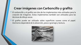 Crear imágenes con Carboncillo y grafito
• El carboncillo y el grafito son dos de los implementos más utilizados para la
creación de imágenes. Estos implementos también son utilizados para las
técnicas de dibujo secas.
• El grafito puede ser utilizado sobre superficies suaves como el papel.
Asimismo dependerá de la absorción, peso o gramaje y textura.