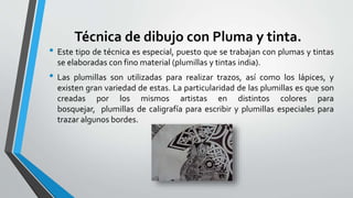 Técnica de dibujo con Pluma y tinta.
• Este tipo de técnica es especial, puesto que se trabajan con plumas y tintas
se elaboradas con fino material (plumillas y tintas india).
• Las plumillas son utilizadas para realizar trazos, así como los lápices, y
existen gran variedad de estas. La particularidad de las plumillas es que son
creadas por los mismos artistas en distintos colores para
bosquejar, plumillas de caligrafía para escribir y plumillas especiales para
trazar algunos bordes.