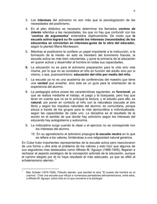 6
3. Los intereses del activismo no son más que la psicologización de las
necesidades del positivismo.
4. En el plan didáctico es necesario determinar los llamados centros de
interés referidos a las necesidades, los que no hay que confundir con los
“centros de argumentos” entendidos objetivamente. De modo que la
escuela activa logrará su fin cuando los intereses (necesidades) de los
educandos se conviertan en intereses-guías de la obra del educador,
según lo planteó María Montessori.
5. Mientras el positivismo le confiere un papel importante a la instrucción, a la
formación de la mente- en esto es heredero del iluminismo francés, la
escuela activa es más bien voluntarista, y pone la primacía de la educación
en querer activar y desarrollar al hombre en todas sus capacidades.
6. La educación no es para el activismo preparación para la vida sino vida
misma, por lo que no se considera al niño en función del adulto sino por si
mismo, o sea, puerocentrismo: educación del niño por medio del niño.
7. La escuela ya no es una academia de conferencias del maestro que tiene
una verdad que enseñar, sino este es un guía para la orientación de la
experiencia del alumno.
8. La pedagogía activa posee las características siguientes: es funcional, ya
que se realiza mediante el trabajo, el juego y la búsqueda, pero hay que
tener en cuenta que no es lo principal la lectura, y el estudio para ello; es
natural, por poner en contacto al niño con la naturaleza (escuela al aire
libre) y según los impulsos naturales del alumno; es comunitaria, porque
educa a través de los grupos para la vida democrática e individualizada,
según las capacidades de cada uno. La disciplina es el resultado de la
acción en el sentido de que donde hay activismo según los intereses del
educando hay autogobierno y autonomía.
9. La indisciplina surge cuando la clase o el ejercicio no se corresponde con
los intereses del alumno.
10. En su agnosticismo el activismo propugna la escuela neutra en lo que
se refiere a los valores, limitándose a una religiosidad natural genérica.
En Cuba hubo importantes representantes de la escuela activa pero reaccionaron
de una forma u otra ante el problema de los valores y esto hizo que algunos de
sus seguidores mas destacados como Alfredo M. Aguayo (1866-1949), llegaran a
rechazar el aspecto axiológico de la concepción activista de la educación, aunque
el camino elegido por él no haya resultado el más adecuado, ya que se afilió al
schelerianismo alemán. 1
1
Max Scheler (1874-1928). Filósofo alemán, que escribió la obra “El puesto del hombre en el
cosmos”. Creó una escuela que influyó a numerosos pensadores latinoamericanos, entre ellos,
a Alfredo M. Aguayo, sobre todo en lo que concierne a la axiología.
 
