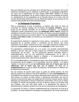 7
Hay que entender que los principios de la Escuela Nueva se mezclan con la otra
tendencia naturalista que se analizará a continuación: la pedagogía pragmática,
así como con el cognitivismo de Jean Piaget (1896-1980), referido a la teoría
psicológica de aprendizaje. No es ocioso recalcar que en la actualidad se aprecia
un resurgimiento de los postulados de la Escuela Nueva en el área rural de
muchos países latinoamericanos con las influencias lógicas de los avances en los
estudios más actuales de la teoría del aprendizaje.
La Pedagogía Pragmática.
Para el pragmatismo el arte, la literatura, la historia, sólo valen en tanto se
convierten en ciencias sociales por el empleo del método científico, que es
propio de las ciencias naturales, en el proceso investigativo. La pedagogía
pragmática puede considerarse como una pedagogía activa radical, porque se
considera a la acción como un fin en si misma, en cuanto a que todo resultado es
en definitiva premisa de una acción ulterior. Por eso, la educación coincide con
la vida y dura toda la vida y se resuelve en una experiencia continua (educación
permanente).
El pragmatismo entiende la experiencia como activa y prospectiva, y no como
búsqueda de un principio anterior y constitutivo de los hechos, sino como
producción de un hecho, creación de su ley, y por estas razones la verdad no es
más que una previsión y su garantía le da el resultado, el éxito de la acción.
El pragmatismo norteamericano da a la acción una facultad eminentemente
utilitaria y por eso vale solo si logra mejorar las condiciones de la humanidad
(mayorismo). No se trata de una experiencia racional, calculada, lógica y
matemáticamente, sino de una experiencia indiferenciada, en la que se
encuentran juntos elementos lógicos y alógicos y el preconsciente y el
subconsciente tienen tanto valor como lo consciente.
En su anti-intelectualismo, el pragmatismo llega a dar valor pedagógico más que a
la consciencia de los ideales y a la orientación hacia los valores, a la acción
vitalista e irracional, por lo que se conformaría mas con el hacer que con el
reflexionar, con el obrar mas que con el pensar. Se llega así al
problematicismo en lo que se refiere al programa y al tecnicismo en relación con
el método de la educación.
Así, las materias de estudio valen según su grado de utilidad práctica. De esta
falta de jerarquía de valores se deriva en definitiva un nuevo enciclopedismo, en
el sentido de que siempre hay que estar informados sobre todo lo que sirve para la
vida actual y, la cultura no tiene limites ni estructuras esenciales, sino que se
renueva continuamente según las exigencias del momento, porque existen valores
definidos que trasciendan el devenir (relativismo historicista). Por lo que se refiere
al método, la función del educador es la de un técnico, porque ya no tiene nada
que enseñar, sino que solo debe asistir a la experiencia del alumno, al
proporcionarle el material y guiarle en el uso de los instrumentos de investigación.
La educación se reduce a mejorar indefinidamente las condiciones de vida de la
sociedad. En esta perspectiva sociológica el pragmatismo da mucha importancia
 