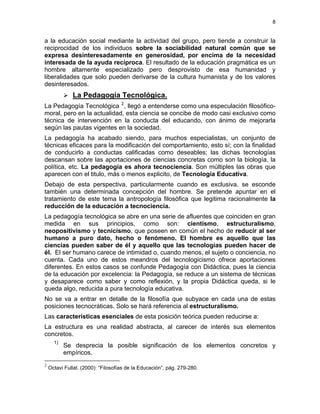 8
a la educación social mediante la actividad del grupo, pero tiende a construir la
reciprocidad de los individuos sobre la sociabilidad natural común que se
expresa desinteresadamente en generosidad, por encima de la necesidad
interesada de la ayuda recíproca. El resultado de la educación pragmática es un
hombre altamente especializado pero desprovisto de esa humanidad y
liberalidades que solo pueden derivarse de la cultura humanista y de los valores
desinteresados.
La Pedagogía Tecnológica.
La Pedagogía Tecnológica 2
, llegó a entenderse como una especulación filosófico-
moral, pero en la actualidad, esta ciencia se concibe de modo casi exclusivo como
técnica de intervención en la conducta del educando, con ánimo de mejorarla
según las pautas vigentes en la sociedad.
La pedagogía ha acabado siendo, para muchos especialistas, un conjunto de
técnicas eficaces para la modificación del comportamiento, esto sí; con la finalidad
de conducirlo a conductas calificadas como deseables; las dichas tecnologías
descansan sobre las aportaciones de ciencias concretas como son la biología, la
política, etc. La pedagogía es ahora tecnociencia. Son múltiples las obras que
aparecen con el titulo, más o menos explicito, de Tecnología Educativa.
Debajo de esta perspectiva, particularmente cuando es exclusiva, se esconde
también una determinada concepción del hombre. Se pretende apuntar en el
tratamiento de este tema la antropología filosófica que legitima racionalmente la
reducción de la educación a tecnociencia.
La pedagogía tecnológica se abre en una serie de afluentes que coinciden en gran
medida en sus principios, como son: cientismo, estructuralismo,
neopositivismo y tecnicismo, que poseen en común el hecho de reducir al ser
humano a puro dato, hecho o fenómeno. El hombre es aquello que las
ciencias pueden saber de él y aquello que las tecnologías pueden hacer de
él. El ser humano carece de intimidad o, cuando menos, el sujeto o conciencia, no
cuenta. Cada uno de estos meandros del tecnologicismo ofrece aportaciones
diferentes. En estos casos se confunde Pedagogía con Didáctica, pues la ciencia
de la educación por excelencia: la Pedagogía, se reduce a un sistema de técnicas
y desaparece como saber y como reflexión, y la propia Didáctica queda, si le
queda algo, reducida a pura tecnología educativa.
No se va a entrar en detalle de la filosofía que subyace en cada una de estas
posiciones tecnocráticas. Solo se hará referencia al estructuralismo.
Las características esenciales de esta posición teórica pueden reducirse a:
La estructura es una realidad abstracta, al carecer de interés sus elementos
concretos.
1)
Se desprecia la posible significación de los elementos concretos y
empíricos.
2
Octavi Fullat. (2000): “Filosofías de la Educación”, pág. 279-280.
 