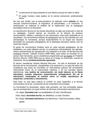 9
2)
La estructura se haya presente en sus efectos aunque sin estar en ellos.
3)
El sujeto humano nada explica en la ciencia estructural, prácticamente
sobra. 3
No hay que olvidar que el estructuralismo es aplicado como método en: las
ciencias empírico-humanas, la lingüística, el psicoanálisis, y el marxismo. A
continuación se realizará el análisis de la repercusión que la pedagogía
tecnológica tiene en la educación.
La reproducción técnica en las tareas educativas es algo que preocupa a más de
un pedagogo. Cuando educar se convierte en la técnica de producir
conocimientos, hábitos y actitudes en los educandos- cosa harto extendida en la
actualidad-, nos encontramos delante de pedagogías que se han decidido por una
antropología no humanista, aunque explícitamente no se hayan tan siquiera
formulado los supuestos pedagógicos de la teleología educativa radical, que de
hecho les inspira.
El grado de inhumanismo finalista varía en cada escuela pedagógica, de las
señaladas y en cada reflexión escrita. La enseñanza individualizada, por ejemplo,
ofrece características de reproducción muy distintas si se trata de las técnicas del
pedagogo francés Celestin Freinet (1896-1966), pues éstas se inscriben en un
campo más humanista, que la enseñanza programada que se inspira en FrederiK
Burrhus Skinner (1904-1990) que se ubica en el juego no humanista, cuando es
totalizante, de los condicionamientos operantes.
El teórico canadiense Herbert Marshal McLuhan ha sido el teorizador de las
técnicas de la comunicación, otorgándoles una autonomía y un peso tal sobre los
ciudadanos que estos se convierten en instrumentos pasivos del omnipotente
instrumental activo de la trasnochada imprenta o de los actuales aperos
electrónicos. Los medios de comunicación, sin duda básicos en la faena
educadora, cuando adquieren preponderante protagonismo (fin de la
educación), contemplan al hombre como un simple reproductor de
esquemas, contenidos y mecanismos.
Este autor va más lejos todavía al conferir un peso específico a la técnica
comunicativa como tal, y prescinde de los contenidos comunicados.
La humanidad ha atravesado, según este pensador, por tres principales etapas
que se corresponden con igual número de técnicas comunicativo-reproductivas:
1ra. etapa: Sociedad oral; era prealfabética. El oído. Identificación.
2nda. etapa: Sociedad escrita; era alfabética. La vista. Escisión.
3ra. Etapa: Sociedad electrónica; era electrónica. Todos los sentidos. Aldea
global.
3
Octavi Fullat, obra citada, p.281.
 