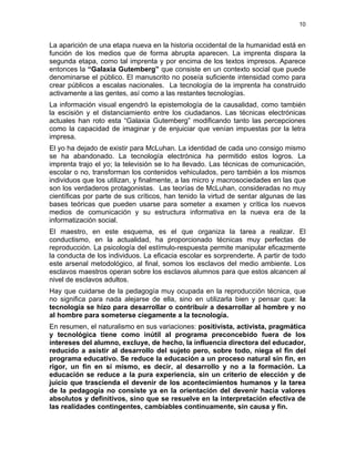 10
La aparición de una etapa nueva en la historia occidental de la humanidad está en
función de los medios que de forma abrupta aparecen. La imprenta dispara la
segunda etapa, como tal imprenta y por encima de los textos impresos. Aparece
entonces la “Galaxia Gutemberg” que consiste en un contexto social que puede
denominarse el público. El manuscrito no poseía suficiente intensidad como para
crear públicos a escalas nacionales. La tecnología de la imprenta ha construido
activamente a las gentes, así como a las restantes tecnologías.
La información visual engendró la epistemología de la causalidad, como también
la escisión y el distanciamiento entre los ciudadanos. Las técnicas electrónicas
actuales han roto esta “Galaxia Gutemberg” modificando tanto las percepciones
como la capacidad de imaginar y de enjuiciar que venían impuestas por la letra
impresa.
El yo ha dejado de existir para McLuhan. La identidad de cada uno consigo mismo
se ha abandonado. La tecnología electrónica ha permitido estos logros. La
imprenta trajo el yo; la televisión se lo ha llevado. Las técnicas de comunicación,
escolar o no, transforman los contenidos vehiculados, pero también a los mismos
individuos que los utilizan, y finalmente, a las micro y macrosociedades en las que
son los verdaderos protagonistas. Las teorías de McLuhan, consideradas no muy
científicas por parte de sus críticos, han tenido la virtud de sentar algunas de las
bases teóricas que pueden usarse para someter a examen y crítica los nuevos
medios de comunicación y su estructura informativa en la nueva era de la
informatización social.
El maestro, en este esquema, es el que organiza la tarea a realizar. El
conductismo, en la actualidad, ha proporcionado técnicas muy perfectas de
reproducción. La psicología del estímulo-respuesta permite manipular eficazmente
la conducta de los individuos. La eficacia escolar es sorprenderte. A partir de todo
este arsenal metodológico, al final, somos los esclavos del medio ambiente. Los
esclavos maestros operan sobre los esclavos alumnos para que estos alcancen al
nivel de esclavos adultos.
Hay que cuidarse de la pedagogía muy ocupada en la reproducción técnica, que
no significa para nada alejarse de ella, sino en utilizarla bien y pensar que: la
tecnología se hizo para desarrollar o contribuir a desarrollar al hombre y no
al hombre para someterse ciegamente a la tecnología.
En resumen, el naturalismo en sus variaciones: positivista, activista, pragmática
y tecnológica tiene como inútil al programa preconcebido fuera de los
intereses del alumno, excluye, de hecho, la influencia directora del educador,
reducido a asistir al desarrollo del sujeto pero, sobre todo, niega el fin del
programa educativo. Se reduce la educación a un proceso natural sin fin, en
rigor, un fin en sí mismo, es decir, al desarrollo y no a la formación. La
educación se reduce a la pura experiencia, sin un criterio de elección y de
juicio que trascienda el devenir de los acontecimientos humanos y la tarea
de la pedagogía no consiste ya en la orientación del devenir hacia valores
absolutos y definitivos, sino que se resuelve en la interpretación efectiva de
las realidades contingentes, cambiables continuamente, sin causa y fin.
 