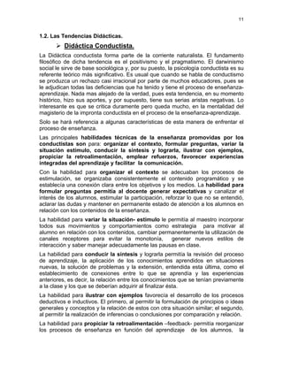 11
1.2. Las Tendencias Didácticas.
Didáctica Conductista.
La Didáctica conductista forma parte de la corriente naturalista. El fundamento
filosófico de dicha tendencia es el positivismo y el pragmatismo. El darwinismo
social le sirve de base sociológica y, por su puesto, la psicología conductista es su
referente teórico más significativo. Es usual que cuando se habla de conductismo
se produzca un rechazo casi irracional por parte de muchos educadores, pues se
le adjudican todas las deficiencias que ha tenido y tiene el proceso de enseñanza-
aprendizaje. Nada mas alejado de la verdad, pues esta tendencia, en su momento
histórico, hizo sus aportes, y por supuesto, tiene sus serias aristas negativas. Lo
interesante es que se critica duramente pero queda mucho, en la mentalidad del
magisterio de la impronta conductista en el proceso de la enseñanza-aprendizaje.
Solo se hará referencia a algunas características de esta manera de enfrentar el
proceso de enseñanza.
Las principales habilidades técnicas de la enseñanza promovidas por los
conductistas son para: organizar el contexto, formular preguntas, variar la
situación estímulo, conducir la síntesis y lograrla, ilustrar con ejemplos,
propiciar la retroalimentación, emplear refuerzos, favorecer experiencias
integradas del aprendizaje y facilitar la comunicación.
Con la habilidad para organizar el contexto se adecuaban los procesos de
estimulación, se organizaba consistentemente el contenido programático y se
establecía una conexión clara entre los objetivos y los medios. La habilidad para
formular preguntas permitía al docente generar expectativas y canalizar el
interés de los alumnos, estimular la participación, reforzar lo que no se entendió,
aclarar las dudas y mantener en permanente estado de atención a los alumnos en
relación con los contenidos de la enseñanza.
La habilidad para variar la situación- estímulo le permitía al maestro incorporar
todos sus movimientos y comportamientos como estrategia para motivar al
alumno en relación con los contenidos, cambiar permanentemente la utilización de
canales receptores para evitar la monotonía, generar nuevos estilos de
interacción y saber manejar adecuadamente las pausas en clase.
La habilidad para conducir la síntesis y lograrla permitía la revisión del proceso
de aprendizaje, la aplicación de los conocimientos aprendidos en situaciones
nuevas, la solución de problemas y la extensión, entendida esta última, como el
establecimiento de conexiones entre lo que se aprendía y las experiencias
anteriores, es decir, la relación entre los conocimientos que se tenían previamente
a la clase y los que se deberían adquirir al finalizar ésta.
La habilidad para ilustrar con ejemplos favorecía el desarrollo de los procesos
deductivos e inductivos. El primero, al permitir la formulación de principios o ideas
generales y conceptos y la relación de estos con otra situación similar; el segundo,
al permitir la realización de inferencias o conclusiones por comparación y relación.
La habilidad para propiciar la retroalimentación –feedback- permitía reorganizar
los procesos de enseñanza en función del aprendizaje de los alumnos, la
 