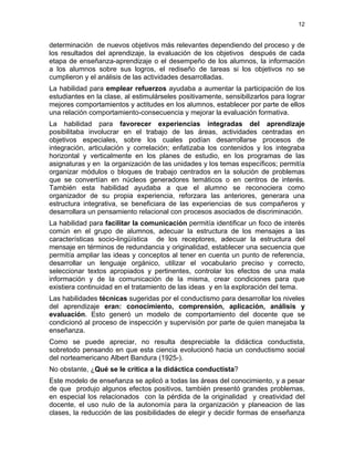 12
determinación de nuevos objetivos más relevantes dependiendo del proceso y de
los resultados del aprendizaje, la evaluación de los objetivos después de cada
etapa de enseñanza-aprendizaje o el desempeño de los alumnos, la información
a los alumnos sobre sus logros, el rediseño de tareas si los objetivos no se
cumplieron y el análisis de las actividades desarrolladas.
La habilidad para emplear refuerzos ayudaba a aumentar la participación de los
estudiantes en la clase, al estimulárseles positivamente, sensibilizarlos para lograr
mejores comportamientos y actitudes en los alumnos, establecer por parte de ellos
una relación comportamiento-consecuencia y mejorar la evaluación formativa.
La habilidad para favorecer experiencias integradas del aprendizaje
posibilitaba involucrar en el trabajo de las áreas, actividades centradas en
objetivos especiales, sobre los cuales podían desarrollarse procesos de
integración, articulación y correlación; enfatizaba los contenidos y los integraba
horizontal y verticalmente en los planes de estudio, en los programas de las
asignaturas y en la organización de las unidades y los temas específicos; permitía
organizar módulos o bloques de trabajo centrados en la solución de problemas
que se convertían en núcleos generadores temáticos o en centros de interés.
También esta habilidad ayudaba a que el alumno se reconociera como
organizador de su propia experiencia, reforzara las anteriores, generara una
estructura integrativa, se beneficiara de las experiencias de sus compañeros y
desarrollara un pensamiento relacional con procesos asociados de discriminación.
La habilidad para facilitar la comunicación permitía identificar un foco de interés
común en el grupo de alumnos, adecuar la estructura de los mensajes a las
características socio-lingüística de los receptores, adecuar la estructura del
mensaje en términos de redundancia y originalidad, establecer una secuencia que
permitía ampliar las ideas y conceptos al tener en cuenta un punto de referencia,
desarrollar un lenguaje orgánico, utilizar el vocabulario preciso y correcto,
seleccionar textos apropiados y pertinentes, controlar los efectos de una mala
información y de la comunicación de la misma, crear condiciones para que
existiera continuidad en el tratamiento de las ideas y en la exploración del tema.
Las habilidades técnicas sugeridas por el conductismo para desarrollar los niveles
del aprendizaje eran: conocimiento, comprensión, aplicación, análisis y
evaluación. Esto generó un modelo de comportamiento del docente que se
condicionó al proceso de inspección y supervisión por parte de quien manejaba la
enseñanza.
Como se puede apreciar, no resulta despreciable la didáctica conductista,
sobretodo pensando en que esta ciencia evolucionó hacia un conductismo social
del norteamericano Albert Bandura (1925-).
No obstante, ¿Qué se le critica a la didáctica conductista?
Este modelo de enseñanza se aplicó a todas las áreas del conocimiento, y a pesar
de que produjo algunos efectos positivos, también presentó grandes problemas,
en especial los relacionados con la pérdida de la originalidad y creatividad del
docente, el uso nulo de la autonomía para la organización y planeacion de las
clases, la reducción de las posibilidades de elegir y decidir formas de enseñanza
 