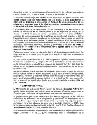 13
diferentes, la falta de centrar la educación en el aprendizaje reflexivo por parte de
los estudiantes y no necesariamente centrado en la enseñanza.
El maestro siempre llegó con ofertas en las propuestas de cómo enseñar, pero
nunca diagnosticó las necesidades de los alumnos, sus expectativas e
intereses, ni organizó la enseñanza en función de las necesidades de los
educandos, sino que esperó de ellos las mismas respuestas, pues a todos
se les dijo lo mismo y de la misma forma.
Los procesos lógicos de pensamiento no se desarrollaron en los alumnos por
centrar la instrucción en la memorización y en el mejor de los casos, en la
definición, entendida esta, de forma equivocada, como si fueran verdaderos
procesos de conceptualización. La enseñanza se centró en el maestro; él definía
los objetivos, los programas, los planes, las actividades, los recursos, los métodos,
los criterios y las formas de evaluación, condicionados estos por las tareas de la
enseñanza y por las técnicas predeterminadas para la acción en el aula. Se perdió
flexibilidad, autonomía, eficiencia, eficacia y efectividad, y lo peor, se limitó la
posibilidad de contar con el estudiante como agente activo de su propio
proceso de desarrollo.
En las asignaturas de las ciencias naturales el influjo positivo del conductismo fue
mayor que en las sociales, pero siempre imperaron las condiciones anteriormente
expuestas.
El conductismo aportó recursos a la Didáctica general, organizó sistemáticamente
la forma de la enseñanza y obligó al docente a hacer lo que debía hacer aunque
no lo comprendiera, lo aceptara o estuviera de acuerdo con él. Esto hizo dar
unidad en las formas de enseñanza sin calcular la heterogeneidad de las formas
de aprendizaje.
Por estas razones, y otras muchas, fue necesario evaluar esta práctica educativa y
buscar nuevas formas de hacer educación, lo que llevó a nuevas concepciones,
paradigmas, enfoques y posturas frente a la enseñanza y a nuevos métodos, así
como a estrategias didácticas para facilitar, no el entendimiento y la comprensión,
sino el aprendizaje significativo desde una perspectiva de la construcción del
conocimiento.
La Didáctica Activa.
El Movimiento de la Escuela Nueva generó la llamada Didáctica Activa. Hoy
resulta frecuente utilizar este adjetivo para caracterizar diferentes enfoques de la
Didáctica, pero realmente su origen está en este movimiento educativo.
El primer intento por hacer desaparecer los efectos negativos de la Didáctica
conductista se encuentra en el surgimiento y desarrollo del Movimiento de la
Escuela Nueva, que irrumpió con fuerza entre la primera y la segunda guerras
mundiales, pero que alcanzó su auge en el período posterior a 1945. Esta
tendencia surgió desde los inicios del siglo XX y en 1912 se fundó en Bogotá el
“Gimnasio Moderno”, con este enfoque didáctico.
Este movimiento tuvo sus representantes más destacados en el pedagogo francés
Roger Coussinet (1881-1973), quien consideraba que la socialización es la
 